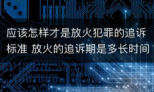 应该怎样才是放火犯罪的追诉标准 放火的追诉期是多长时间