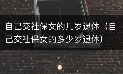 自己交社保女的几岁退休（自己交社保女的多少岁退休）