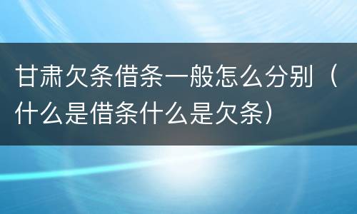 甘肃欠条借条一般怎么分别（什么是借条什么是欠条）