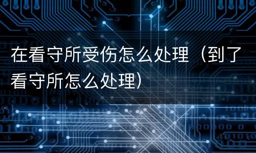 在看守所受伤怎么处理（到了看守所怎么处理）