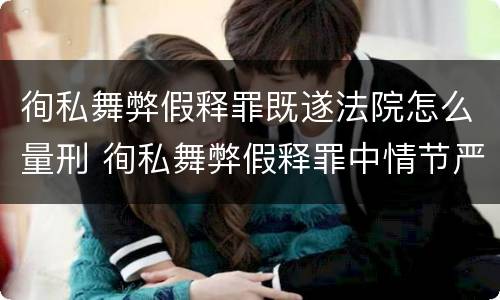 徇私舞弊假释罪既遂法院怎么量刑 徇私舞弊假释罪中情节严重如何界定