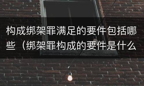 构成绑架罪满足的要件包括哪些（绑架罪构成的要件是什么）
