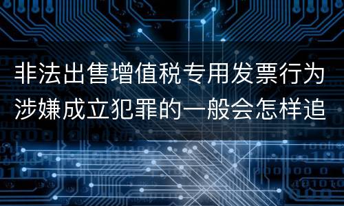 非法出售增值税专用发票行为涉嫌成立犯罪的一般会怎样追究刑事责任