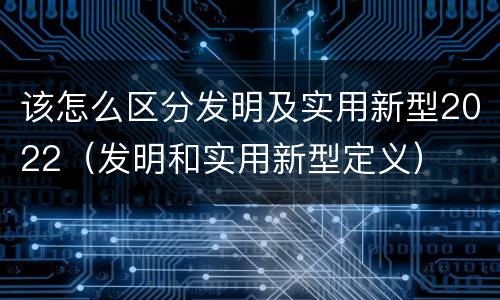 该怎么区分发明及实用新型2022（发明和实用新型定义）