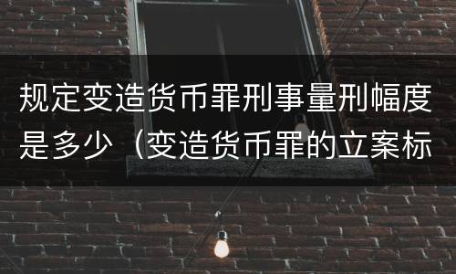 规定变造货币罪刑事量刑幅度是多少（变造货币罪的立案标准）