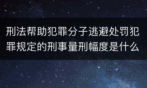 刑法帮助犯罪分子逃避处罚犯罪规定的刑事量刑幅度是什么样的