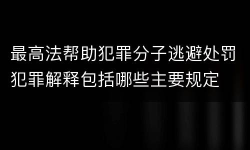 最高法帮助犯罪分子逃避处罚犯罪解释包括哪些主要规定