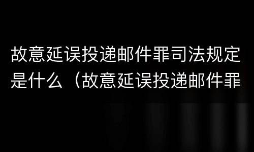 故意延误投递邮件罪司法规定是什么（故意延误投递邮件罪司法规定是什么）