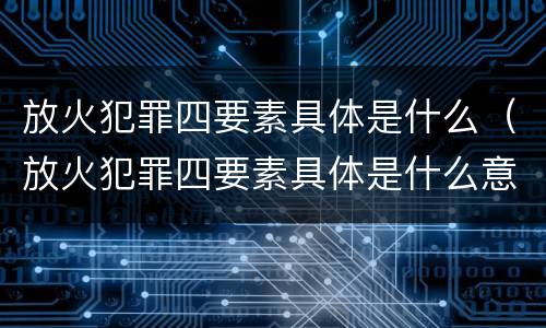 放火犯罪四要素具体是什么（放火犯罪四要素具体是什么意思）