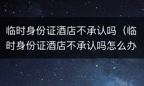 临时身份证酒店不承认吗（临时身份证酒店不承认吗怎么办）