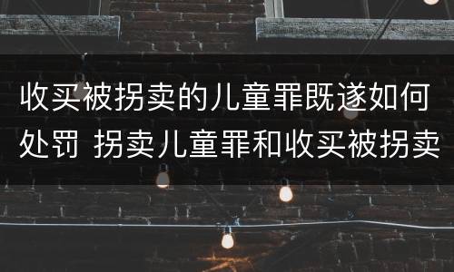 收买被拐卖的儿童罪既遂如何处罚 拐卖儿童罪和收买被拐卖儿童罪