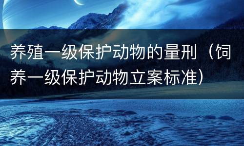 养殖一级保护动物的量刑（饲养一级保护动物立案标准）