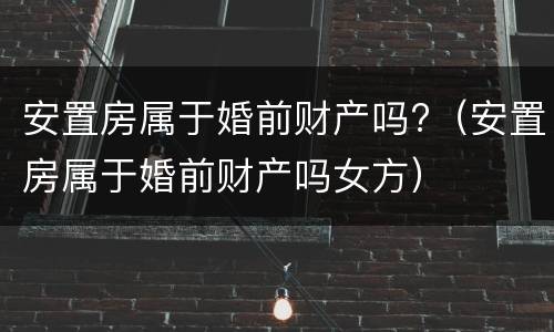 安置房属于婚前财产吗?（安置房属于婚前财产吗女方）