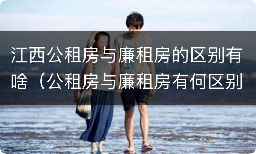 江西公租房与廉租房的区别有啥（公租房与廉租房有何区别）