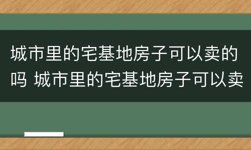 城市里的宅基地房子可以卖的吗 城市里的宅基地房子可以卖的吗