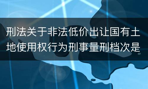 刑法关于非法低价出让国有土地使用权行为刑事量刑档次是怎样