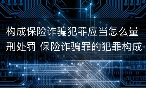 构成保险诈骗犯罪应当怎么量刑处罚 保险诈骗罪的犯罪构成