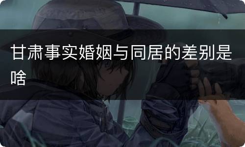 甘肃事实婚姻与同居的差别是啥