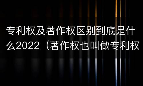 专利权及著作权区别到底是什么2022（著作权也叫做专利权吗）