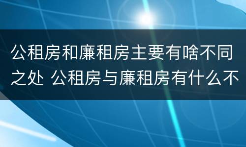公租房和廉租房主要有啥不同之处 公租房与廉租房有什么不同