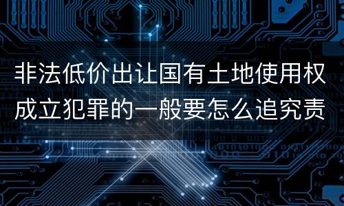 非法低价出让国有土地使用权成立犯罪的一般要怎么追究责任
