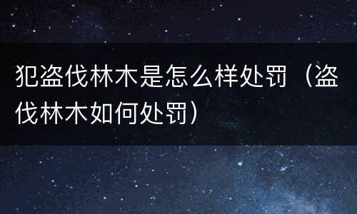 犯盗伐林木是怎么样处罚（盗伐林木如何处罚）