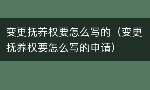 变更抚养权要怎么写的（变更抚养权要怎么写的申请）
