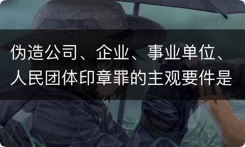 伪造公司、企业、事业单位、人民团体印章罪的主观要件是什么