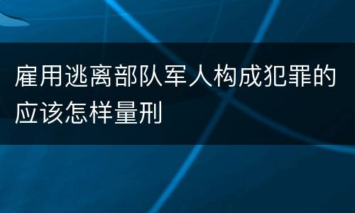 雇用逃离部队军人构成犯罪的应该怎样量刑
