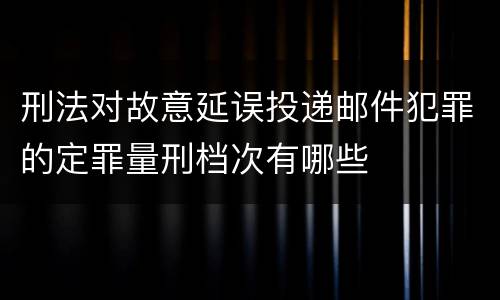 刑法对故意延误投递邮件犯罪的定罪量刑档次有哪些
