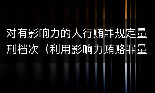 对有影响力的人行贿罪规定量刑档次（利用影响力贿赂罪量刑数额）