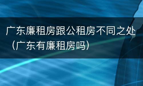广东廉租房跟公租房不同之处（广东有廉租房吗）