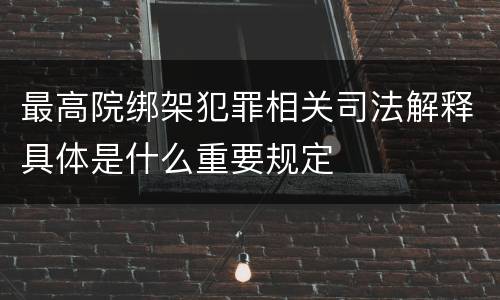 最高院绑架犯罪相关司法解释具体是什么重要规定