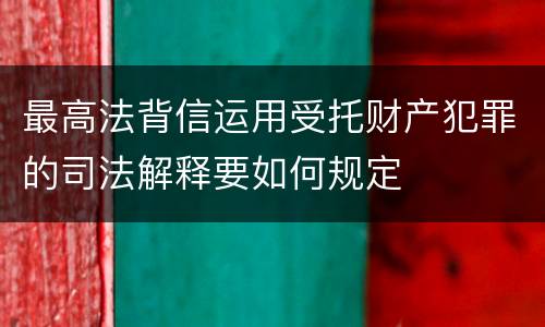 最高法背信运用受托财产犯罪的司法解释要如何规定