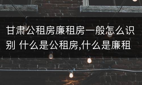 甘肃公租房廉租房一般怎么识别 什么是公租房,什么是廉租房