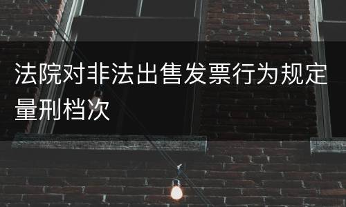 法院对非法出售发票行为规定量刑档次