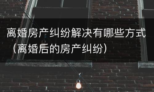 离婚房产纠纷解决有哪些方式（离婚后的房产纠纷）