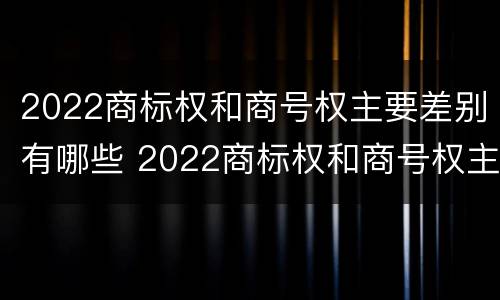 2022商标权和商号权主要差别有哪些 2022商标权和商号权主要差别有哪些呢