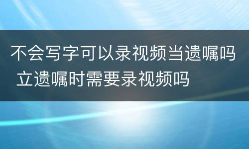 不会写字可以录视频当遗嘱吗 立遗嘱时需要录视频吗