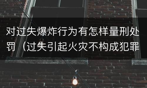 对过失爆炸行为有怎样量刑处罚（过失引起火灾不构成犯罪的怎么处罚）
