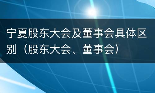 宁夏股东大会及董事会具体区别（股东大会、董事会）