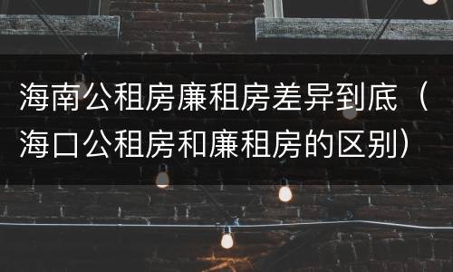 海南公租房廉租房差异到底（海口公租房和廉租房的区别）