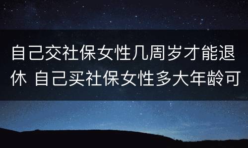 自己交社保女性几周岁才能退休 自己买社保女性多大年龄可退休