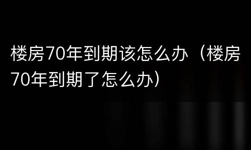 楼房70年到期该怎么办（楼房70年到期了怎么办）