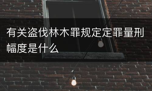 有关盗伐林木罪规定定罪量刑幅度是什么