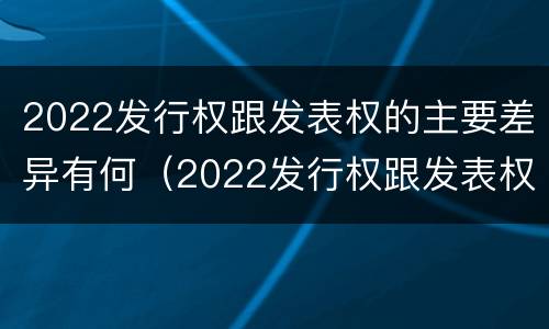 2022发行权跟发表权的主要差异有何（2022发行权跟发表权的主要差异有何影响）