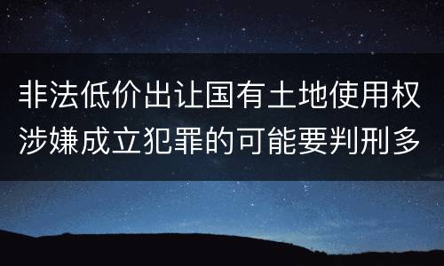 非法低价出让国有土地使用权涉嫌成立犯罪的可能要判刑多少年