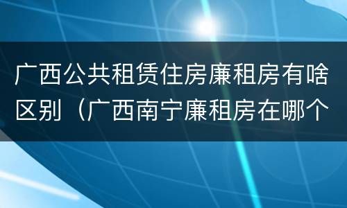 广西公共租赁住房廉租房有啥区别（广西南宁廉租房在哪个区域）
