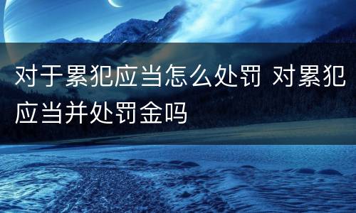 对于累犯应当怎么处罚 对累犯应当并处罚金吗