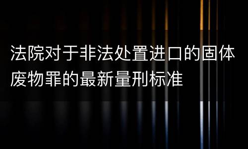 法院对于非法处置进口的固体废物罪的最新量刑标准